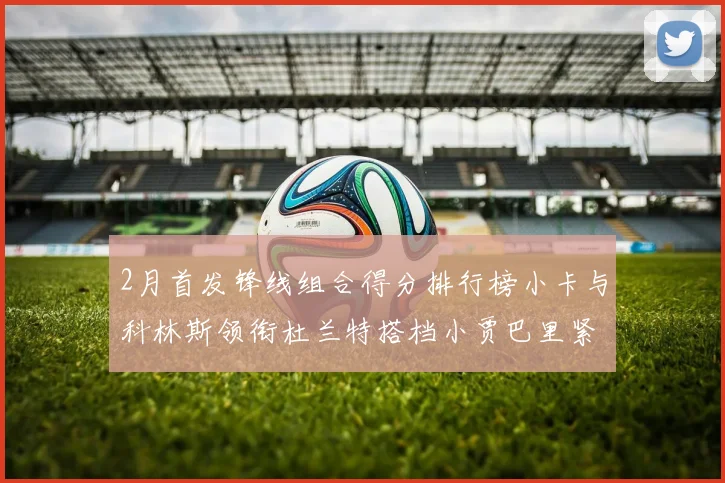 2月首发锋线组合得分排行榜小卡与科林斯领衔杜兰特搭档小贾巴里紧随其后