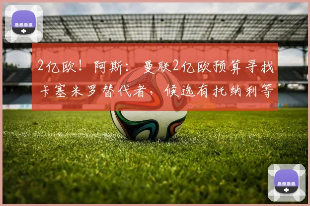 2亿欧!阿斯:曼联2亿欧预算寻找卡塞米罗替代者,候选有托纳利等