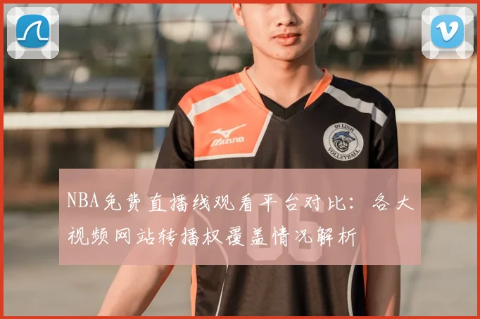 NBA免费直播线观看平台对比:各大视频网站转播权覆盖情况解析