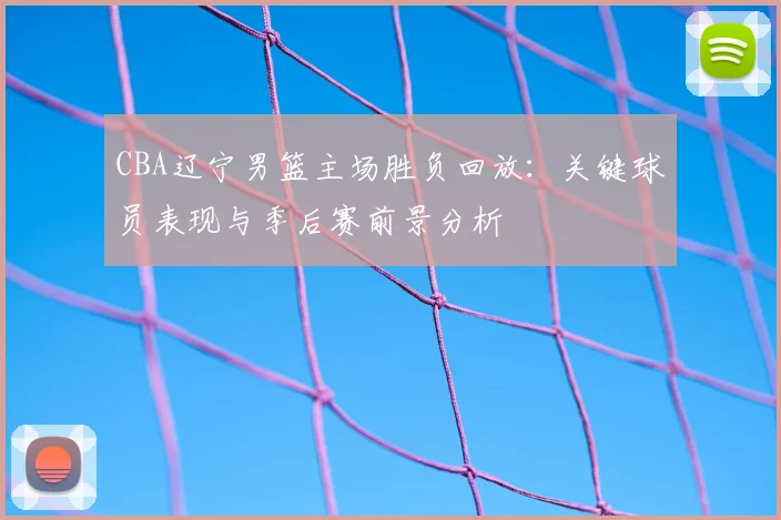 CBA辽宁男篮主场胜负回放:关键球员表现与季后赛前景分析