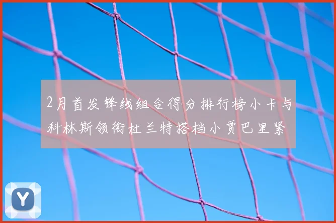 2月首发锋线组合得分排行榜小卡与科林斯领衔杜兰特搭档小贾巴里紧随其后