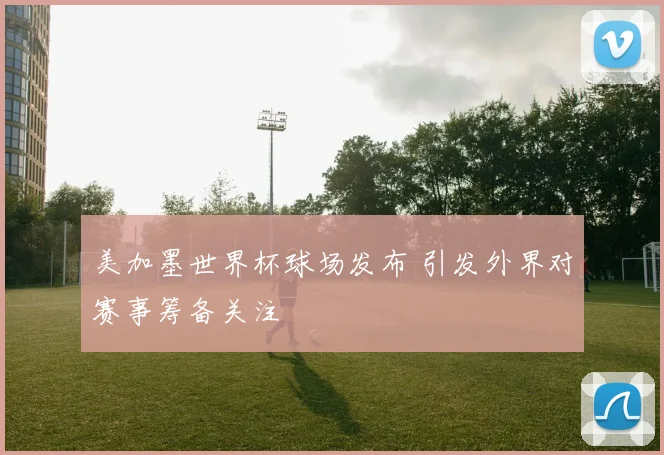 美加墨世界杯球场发布 引发外界对赛事筹备关注