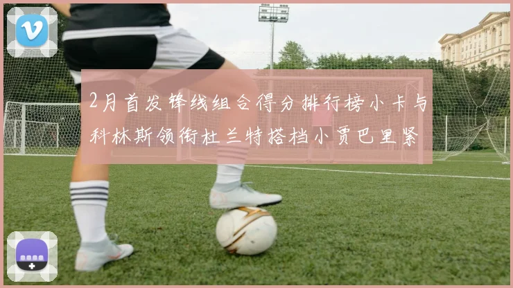 2月首发锋线组合得分排行榜小卡与科林斯领衔杜兰特搭档小贾巴里紧随其后