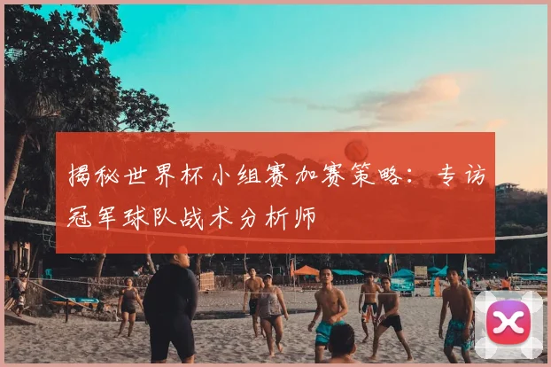 揭秘世界杯小组赛加赛策略：专访冠军球队战术分析师