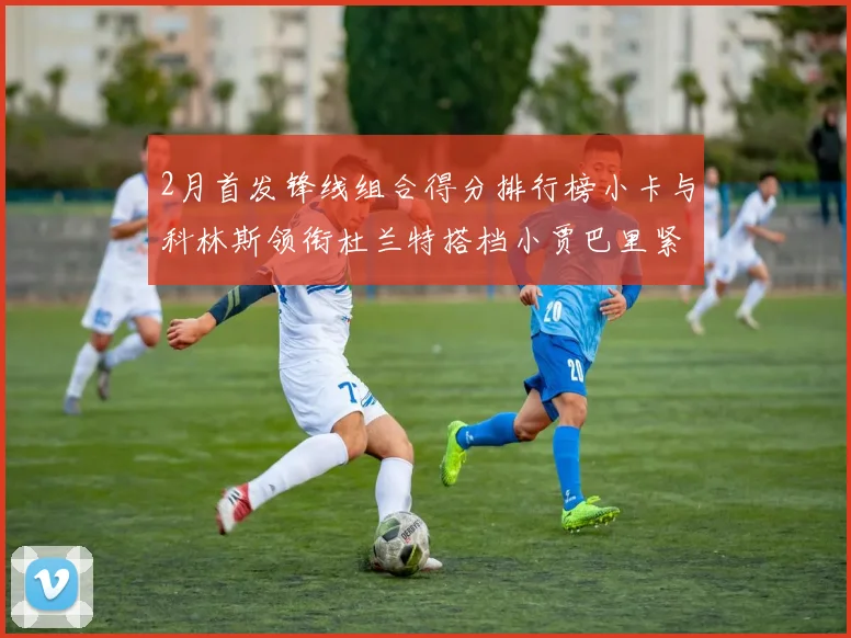 2月首发锋线组合得分排行榜小卡与科林斯领衔杜兰特搭档小贾巴里紧随其后