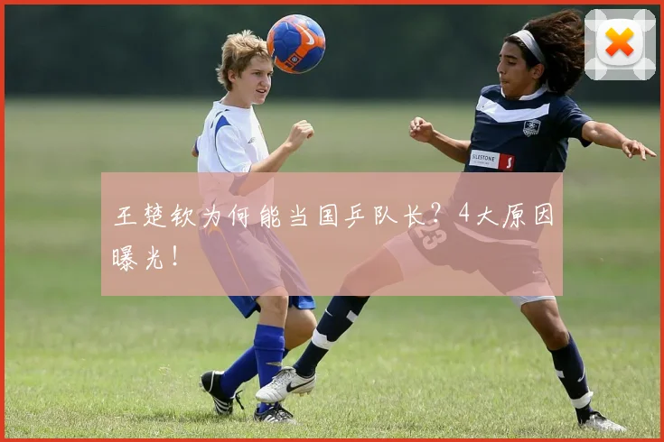 王楚钦为何能当国乒队长?4大原因曝光!
