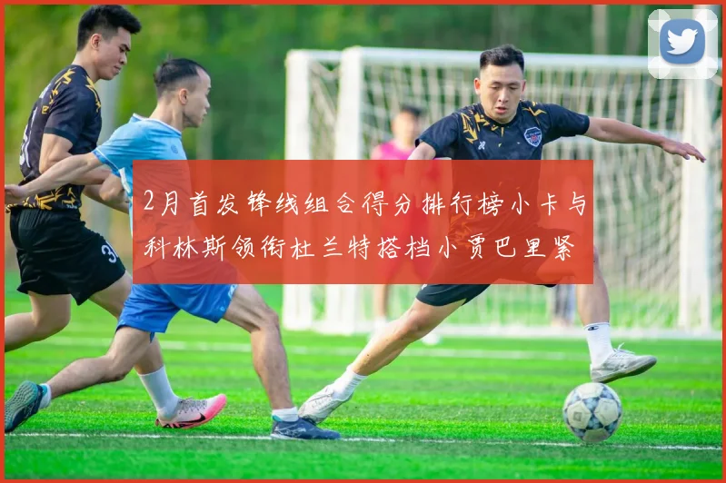 2月首发锋线组合得分排行榜小卡与科林斯领衔杜兰特搭档小贾巴里紧随其后
