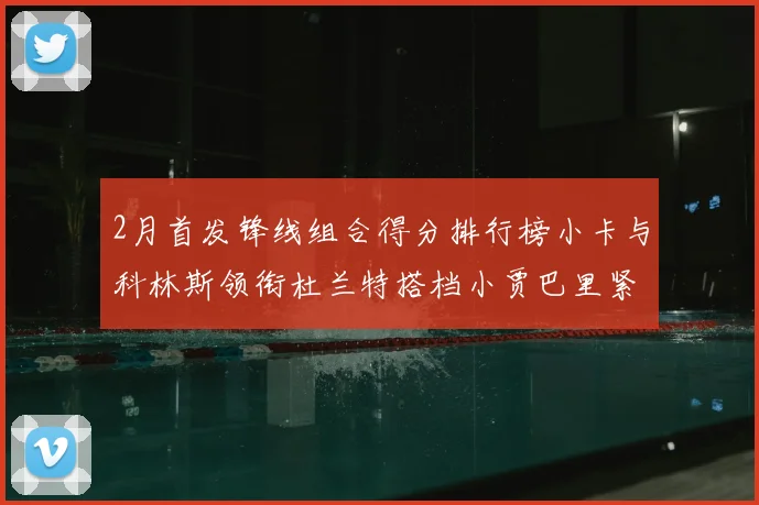 2月首发锋线组合得分排行榜小卡与科林斯领衔杜兰特搭档小贾巴里紧随其后