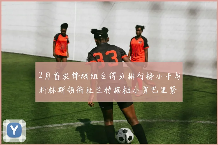 2月首发锋线组合得分排行榜小卡与科林斯领衔杜兰特搭档小贾巴里紧随其后
