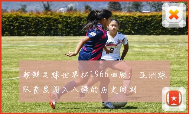 朝鲜足球世界杯1966回顾:亚洲球队首度闯入八强的历史时刻