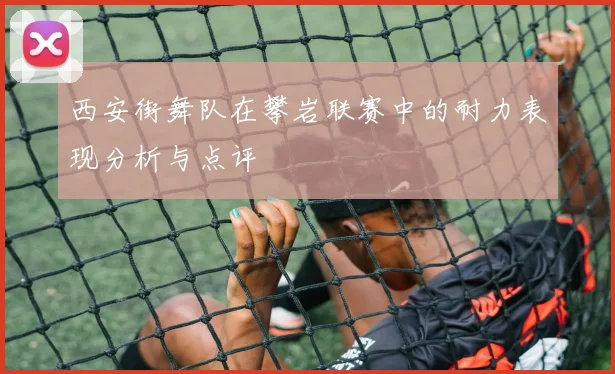 西安街舞队在攀岩联赛中的耐力表现分析与点评