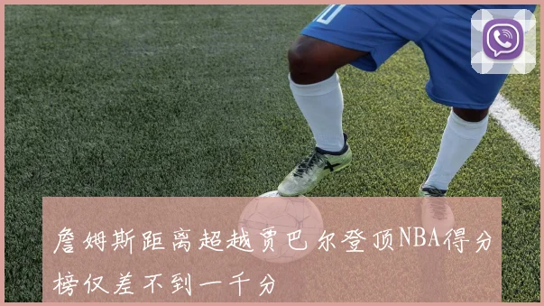 詹姆斯距离超越贾巴尔登顶NBA得分榜仅差不到一千分