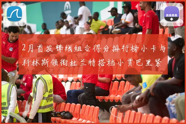 2月首发锋线组合得分排行榜小卡与科林斯领衔杜兰特搭档小贾巴里紧随其后