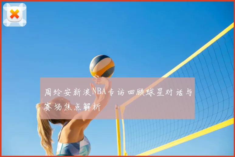 周玲安新浪NBA专访回顾球星对话与赛场焦点解析