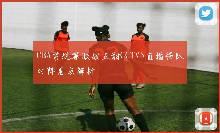 CBA常规赛激战正酣CCTV5直播强队对阵看点解析