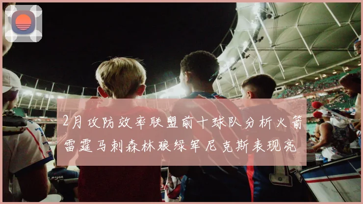 2月攻防效率联盟前十球队分析火箭雷霆马刺森林狼绿军尼克斯表现亮眼