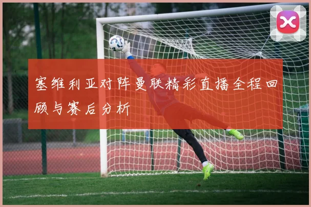 塞维利亚对阵曼联精彩直播全程回顾与赛后分析