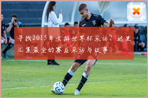 寻找2015年女排世界杯采访？这里汇集最全的赛后采访与故事