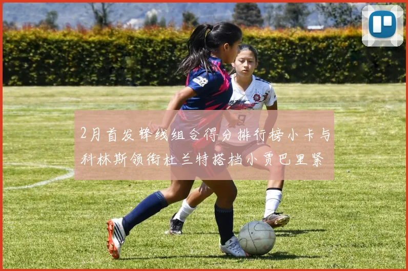 2月首发锋线组合得分排行榜小卡与科林斯领衔杜兰特搭档小贾巴里紧随其后