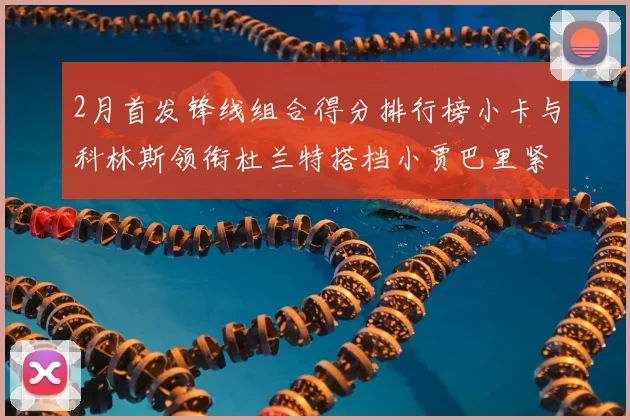2月首发锋线组合得分排行榜小卡与科林斯领衔杜兰特搭档小贾巴里紧随其后